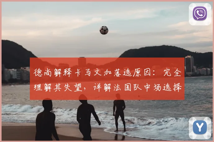 德尚解释卡马文加落选原因：完全理解其失望，详解法国队中场选择考量