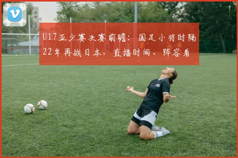 U17亚少赛决赛前瞻：国足小将时隔22年再战日本，直播时间、阵容看点一网打尽