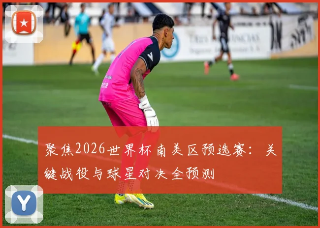 聚焦2026世界杯南美区预选赛:关键战役与球星对决全预测