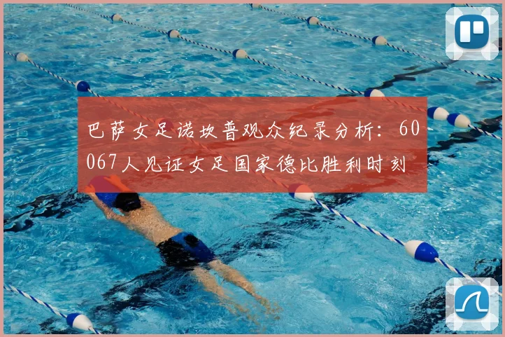 巴萨女足诺坎普观众纪录分析：60067人见证女足国家德比胜利时刻