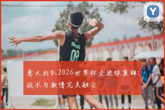 意大利队2026世界杯全进球集锦:战术与激情完美融合