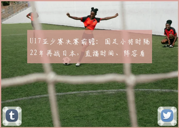 U17亚少赛决赛前瞻：国足小将时隔22年再战日本，直播时间、阵容看点一网打尽