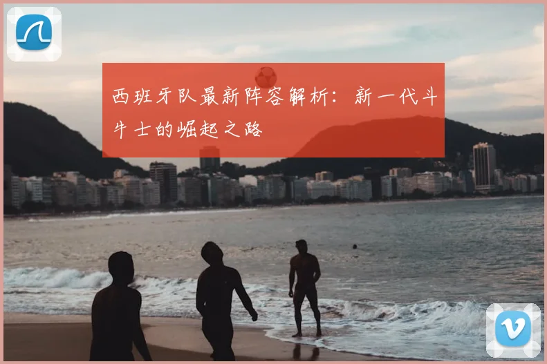 西班牙队最新阵容解析：新一代斗牛士的崛起之路