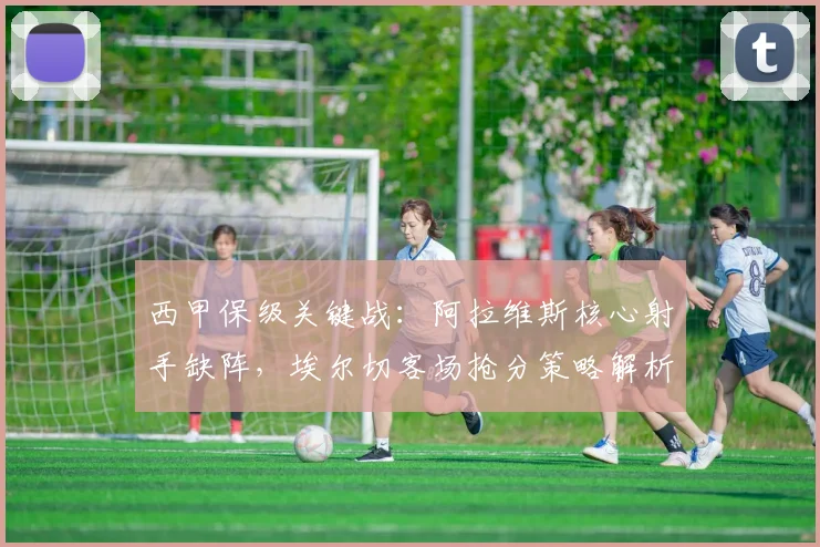 西甲保级关键战：阿拉维斯核心射手缺阵，埃尔切客场抢分策略解析