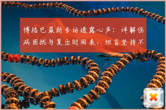 博格巴最新专访透露心声：详解伤病困扰与复出时间表，坦言坚持不易
