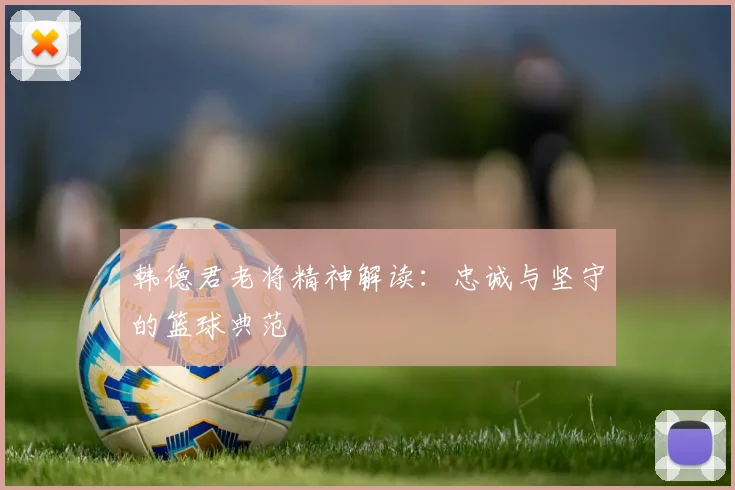 韩德君老将精神解读：忠诚与坚守的篮球典范