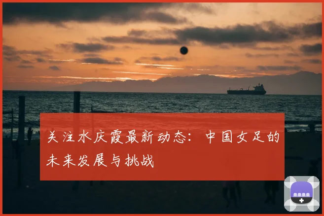 关注水庆霞最新动态:中国女足的未来发展与挑战