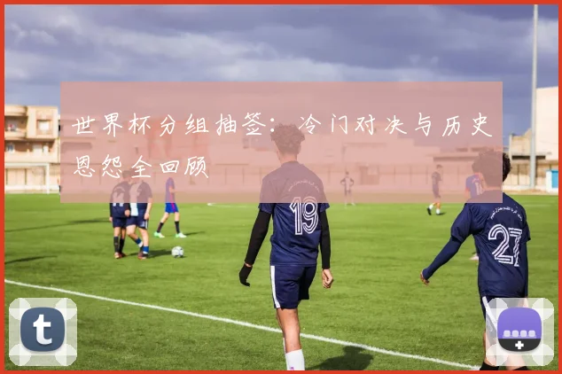 世界杯分组抽签：冷门对决与历史恩怨全回顾