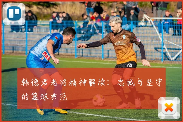 韩德君老将精神解读：忠诚与坚守的篮球典范