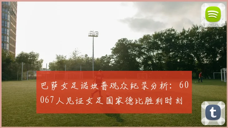 巴萨女足诺坎普观众纪录分析：60067人见证女足国家德比胜利时刻