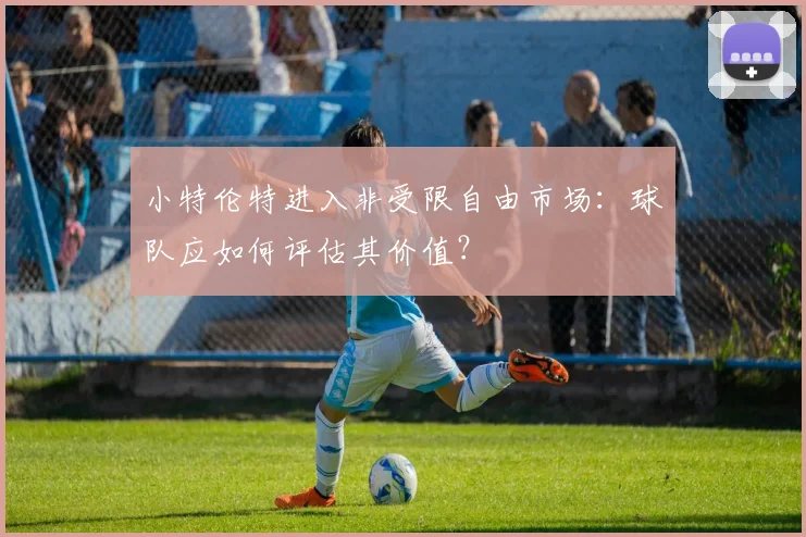 小特伦特进入非受限自由市场：球队应如何评估其价值？